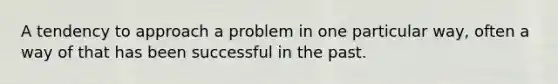 A tendency to approach a problem in one particular way, often a way of that has been successful in the past.