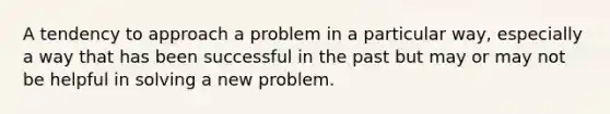 A tendency to approach a problem in a particular way, especially a way that has been successful in the past but may or may not be helpful in solving a new problem.