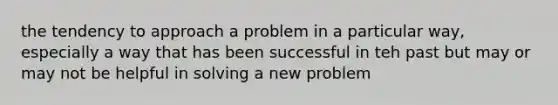 the tendency to approach a problem in a particular way, especially a way that has been successful in teh past but may or may not be helpful in solving a new problem