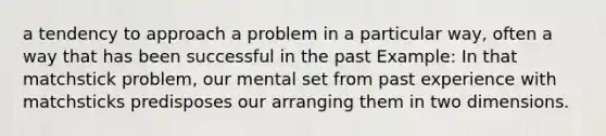 a tendency to approach a problem in a particular way, often a way that has been successful in the past Example: In that matchstick problem, our mental set from past experience with matchsticks predisposes our arranging them in two dimensions.