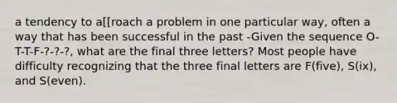 a tendency to a[[roach a problem in one particular way, often a way that has been successful in the past -Given the sequence O-T-T-F-?-?-?, what are the final three letters? Most people have difficulty recognizing that the three final letters are F(five), S(ix), and S(even).