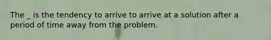 The _ is the tendency to arrive to arrive at a solution after a period of time away from the problem.