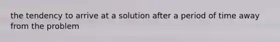 the tendency to arrive at a solution after a period of time away from the problem