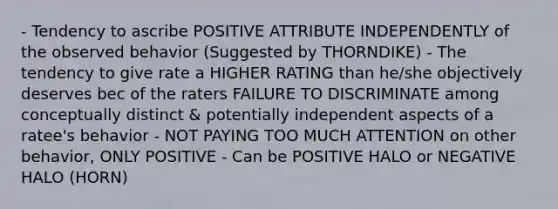 - Tendency to ascribe POSITIVE ATTRIBUTE INDEPENDENTLY of the observed behavior (Suggested by THORNDIKE) - The tendency to give rate a HIGHER RATING than he/she objectively deserves bec of the raters FAILURE TO DISCRIMINATE among conceptually distinct & potentially independent aspects of a ratee's behavior - NOT PAYING TOO MUCH ATTENTION on other behavior, ONLY POSITIVE - Can be POSITIVE HALO or NEGATIVE HALO (HORN)