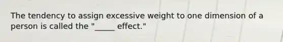 The tendency to assign excessive weight to one dimension of a person is called the "_____ effect."