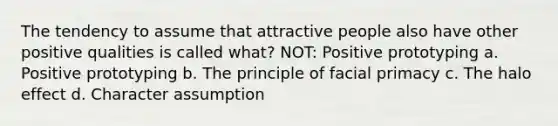 The tendency to assume that attractive people also have other positive qualities is called what? NOT: Positive prototyping a. Positive prototyping b. The principle of facial primacy c. The halo effect d. Character assumption