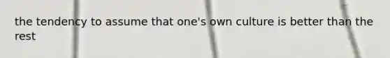 the tendency to assume that one's own culture is better than the rest