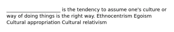 ______________________ is the tendency to assume one's culture or way of doing things is the right way. Ethnocentrism Egoism Cultural appropriation Cultural relativism