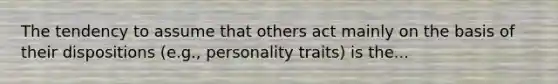 The tendency to assume that others act mainly on the basis of their dispositions (e.g., personality traits) is the...