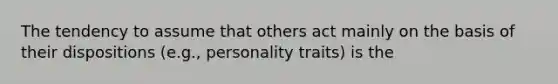 The tendency to assume that others act mainly on the basis of their dispositions (e.g., personality traits) is the