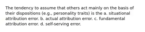 The tendency to assume that others act mainly on the basis of their dispositions (e.g., personality traits) is the a. situational attribution error. b. actual attribution error. c. fundamental attribution error. d. self-serving error.