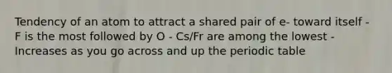 Tendency of an atom to attract a shared pair of e- toward itself - F is the most followed by O - Cs/Fr are among the lowest - Increases as you go across and up the periodic table