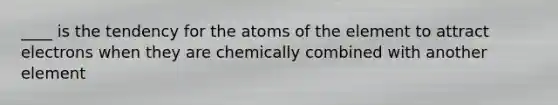 ____ is the tendency for the atoms of the element to attract electrons when they are chemically combined with another element