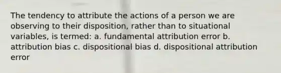 The tendency to attribute the actions of a person we are observing to their disposition, rather than to situational variables, is termed: a. fundamental attribution error b. attribution bias c. dispositional bias d. dispositional attribution error