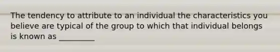 The tendency to attribute to an individual the characteristics you believe are typical of the group to which that individual belongs is known as _________