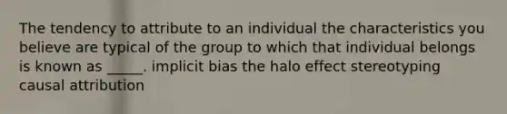 The tendency to attribute to an individual the characteristics you believe are typical of the group to which that individual belongs is known as _____. implicit bias the halo effect stereotyping causal attribution