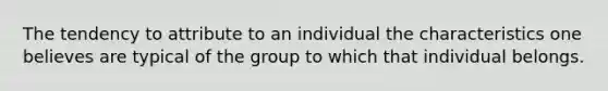 The tendency to attribute to an individual the characteristics one believes are typical of the group to which that individual belongs.