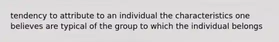 tendency to attribute to an individual the characteristics one believes are typical of the group to which the individual belongs