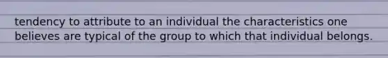 tendency to attribute to an individual the characteristics one believes are typical of the group to which that individual belongs.