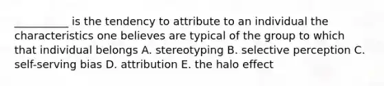 __________ is the tendency to attribute to an individual the characteristics one believes are typical of the group to which that individual belongs A. stereotyping B. selective perception C. self-serving bias D. attribution E. the halo effect