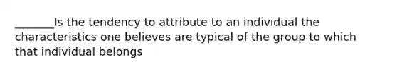 _______Is the tendency to attribute to an individual the characteristics one believes are typical of the group to which that individual belongs