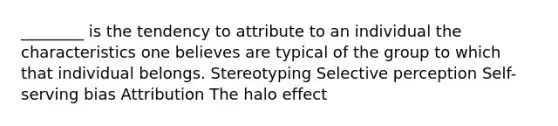 ________ is the tendency to attribute to an individual the characteristics one believes are typical of the group to which that individual belongs. Stereotyping Selective perception Self-serving bias Attribution The halo effect