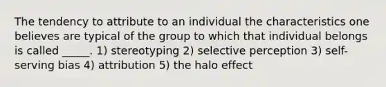 The tendency to attribute to an individual the characteristics one believes are typical of the group to which that individual belongs is called _____. 1) stereotyping 2) selective perception 3) self-serving bias 4) attribution 5) the halo effect