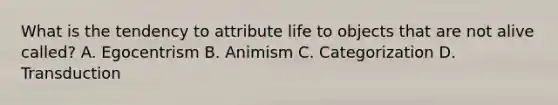 What is the tendency to attribute life to objects that are not alive called? A. Egocentrism B. Animism C. Categorization D. Transduction