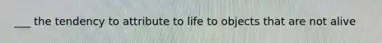 ___ the tendency to attribute to life to objects that are not alive