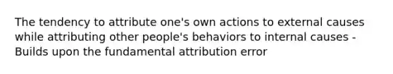 The tendency to attribute one's own actions to external causes while attributing other people's behaviors to internal causes - Builds upon the fundamental attribution error