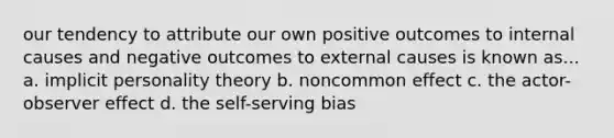 our tendency to attribute our own positive outcomes to internal causes and negative outcomes to external causes is known as... a. implicit personality theory b. noncommon effect c. the actor-observer effect d. the self-serving bias