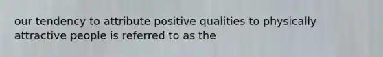 our tendency to attribute positive qualities to physically attractive people is referred to as the