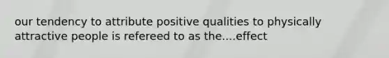 our tendency to attribute positive qualities to physically attractive people is refereed to as the....effect