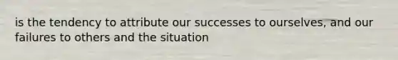 is the tendency to attribute our successes to ourselves, and our failures to others and the situation