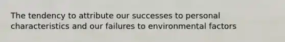 The tendency to attribute our successes to personal characteristics and our failures to environmental factors