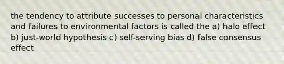 the tendency to attribute successes to personal characteristics and failures to environmental factors is called the a) halo effect b) just-world hypothesis c) self-serving bias d) false consensus effect