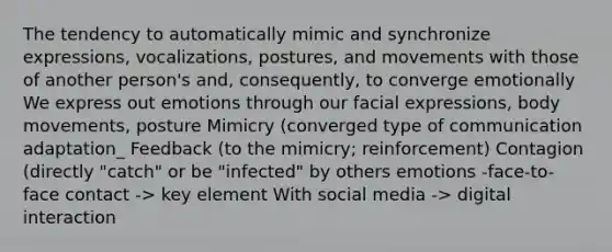 The tendency to automatically mimic and synchronize expressions, vocalizations, postures, and movements with those of another person's and, consequently, to converge emotionally We express out emotions through our facial expressions, body movements, posture Mimicry (converged type of communication adaptation_ Feedback (to the mimicry; reinforcement) Contagion (directly "catch" or be "infected" by others emotions -face-to-face contact -> key element With social media -> digital interaction