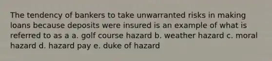 The tendency of bankers to take unwarranted risks in making loans because deposits were insured is an example of what is referred to as a a. golf course hazard b. weather hazard c. moral hazard d. hazard pay e. duke of hazard