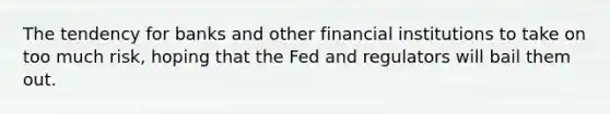 The tendency for banks and other financial institutions to take on too much risk, hoping that the Fed and regulators will bail them out.