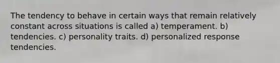 The tendency to behave in certain ways that remain relatively constant across situations is called a) temperament. b) tendencies. c) personality traits. d) personalized response tendencies.