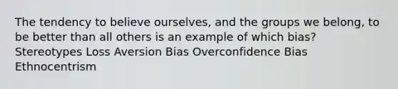 The tendency to believe ourselves, and the groups we belong, to be better than all others is an example of which bias? Stereotypes Loss Aversion Bias Overconfidence Bias Ethnocentrism