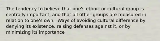 The tendency to believe that one's ethnic or cultural group is centrally important, and that all other groups are measured in relation to one's own. -Ways of avoiding cultural difference by denying its existence, raising defenses against it, or by minimizing its importance