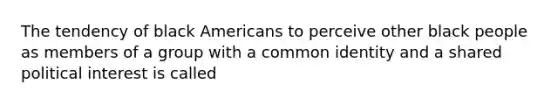 The tendency of black Americans to perceive other black people as members of a group with a common identity and a shared political interest is called