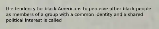 the tendency for black Americans to perceive other black people as members of a group with a common identity and a shared political interest is called