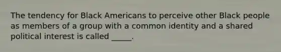 The tendency for Black Americans to perceive other Black people as members of a group with a common identity and a shared political interest is called _____.