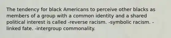 The tendency for black Americans to perceive other blacks as members of a group with a common identity and a shared political interest is called -reverse racism. -symbolic racism. -linked fate. -intergroup commonality.