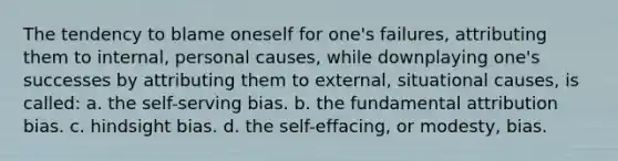 The tendency to blame oneself for one's failures, attributing them to internal, personal causes, while downplaying one's successes by attributing them to external, situational causes, is called: a. the self-serving bias. b. the fundamental attribution bias. c. hindsight bias. d. the self-effacing, or modesty, bias.