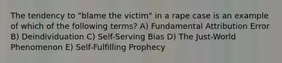 The tendency to "blame the victim" in a rape case is an example of which of the following terms? A) Fundamental Attribution Error B) Deindividuation C) Self-Serving Bias D) The Just-World Phenomenon E) Self-Fulfilling Prophecy