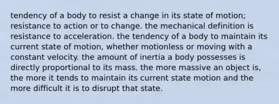 tendency of a body to resist a change in its state of motion; resistance to action or to change. the mechanical definition is resistance to acceleration. the tendency of a body to maintain its current state of motion, whether motionless or moving with a constant velocity. the amount of inertia a body possesses is directly proportional to its mass. the more massive an object is, the more it tends to maintain its current state motion and the more difficult it is to disrupt that state.