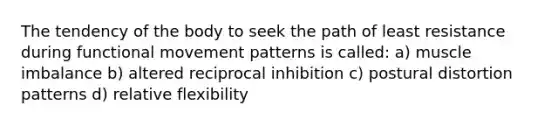 The tendency of the body to seek the path of least resistance during functional movement patterns is called: a) muscle imbalance b) altered reciprocal inhibition c) postural distortion patterns d) relative flexibility